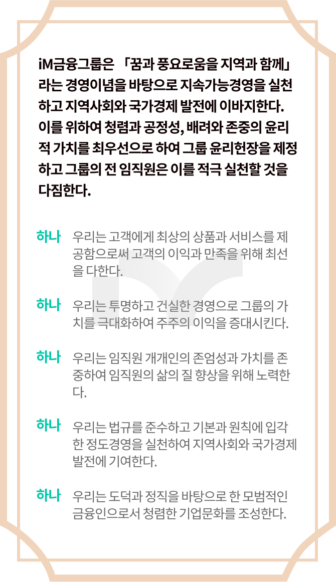 iM금융그룹은 「꿈과 풍요로움을 지역과 함께」라는 경영이념을 바탕으로 지속가능경영을 실천하고 지역사회와 국가경제 발전에 이바지한다. 이를 위하여 청렴과 공정성, 배려와 존중의 윤리적 가치를 최우선으로 하여 그룹 윤리헌장을 제정하고 그룹의 전 임직원은 이를 적극 실천할 것을 다짐한다.